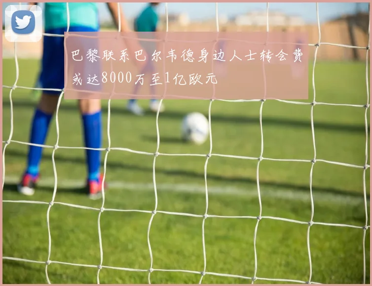 巴黎联系巴尔韦德身边人士转会费或达8000万至1亿欧元