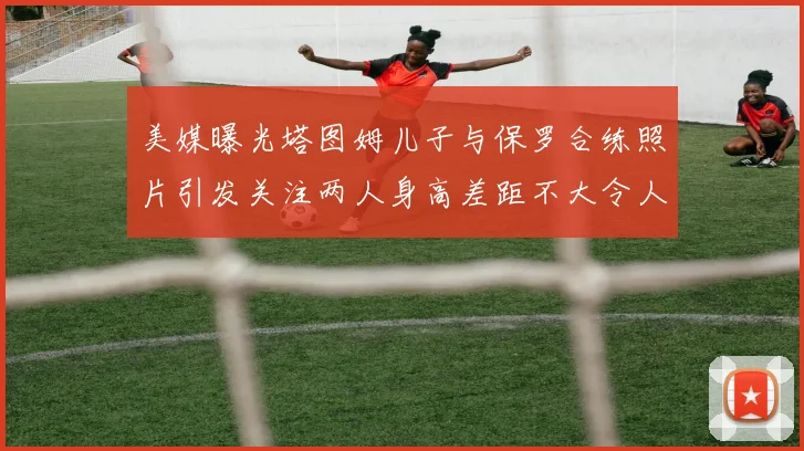 美媒曝光塔图姆儿子与保罗合练照片引发关注两人身高差距不大令人惊讶