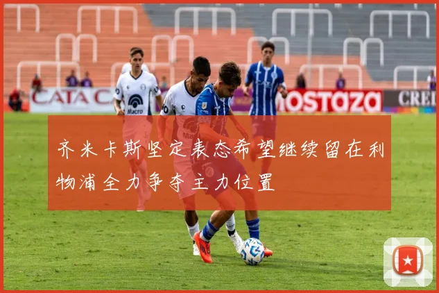 齐米卡斯坚定表态希望继续留在利物浦全力争夺主力位置