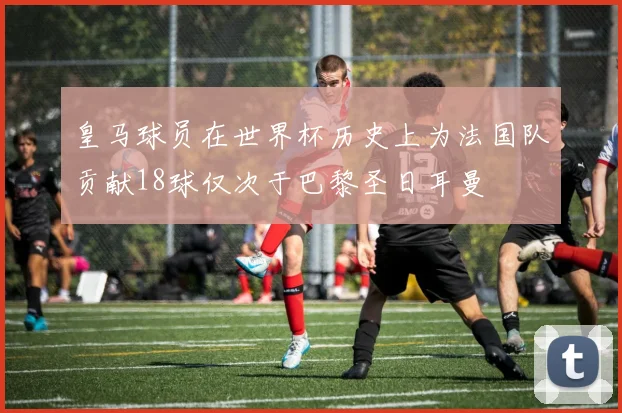 皇马球员在世界杯历史上为法国队贡献18球仅次于巴黎圣日耳曼