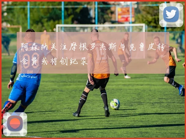 阿森纳关注摩根罗杰斯与克鲁皮转会费或将创纪录