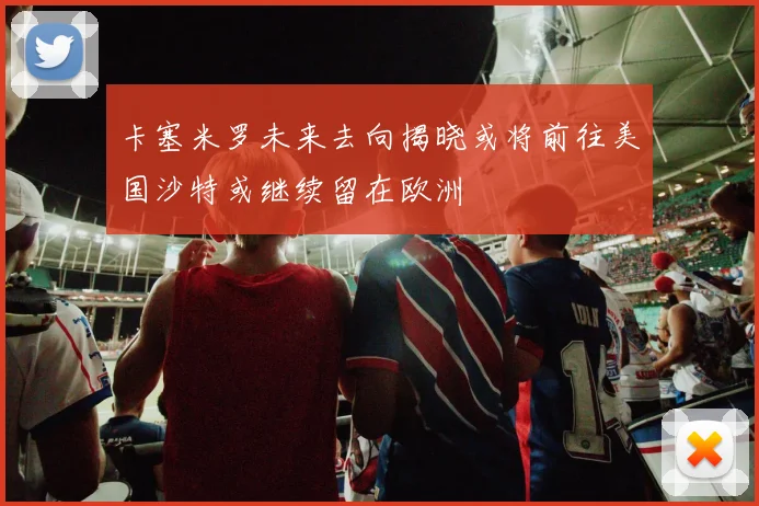 卡塞米罗未来去向揭晓或将前往美国沙特或继续留在欧洲