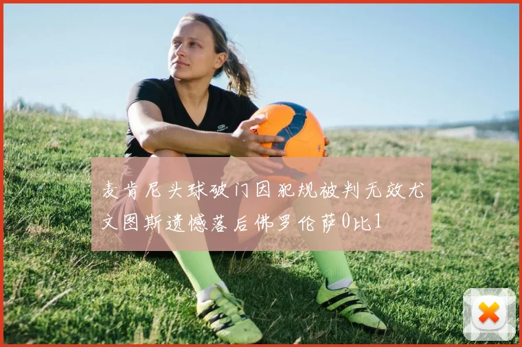 麦肯尼头球破门因犯规被判无效尤文图斯遗憾落后佛罗伦萨0比1