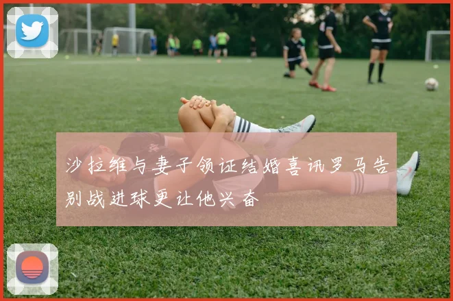 沙拉维与妻子领证结婚喜讯罗马告别战进球更让他兴奋