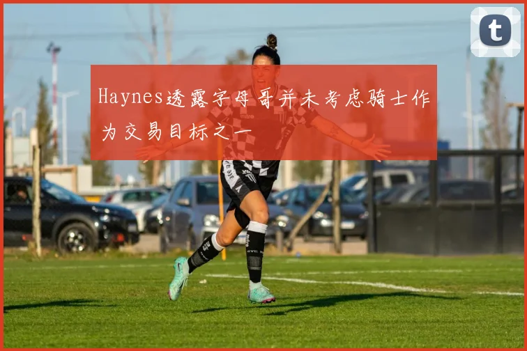 Haynes透露字母哥并未考虑骑士作为交易目标之一