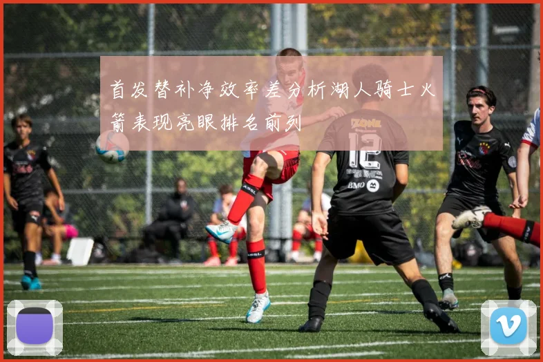 首发替补净效率差分析湖人骑士火箭表现亮眼排名前列