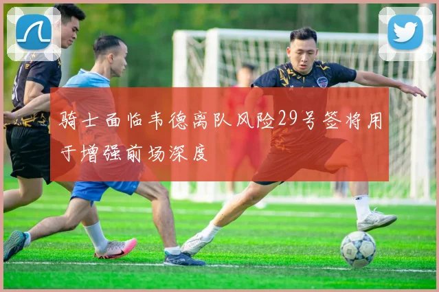 骑士面临韦德离队风险29号签将用于增强前场深度