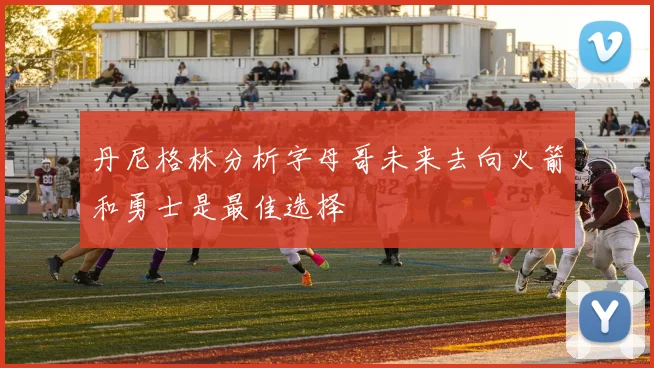 丹尼格林分析字母哥未来去向火箭和勇士是最佳选择