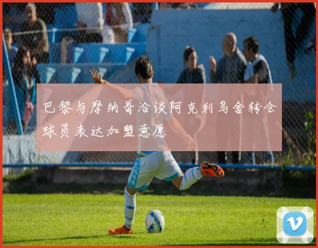 巴黎与摩纳哥洽谈阿克利乌舍转会球员表达加盟意愿