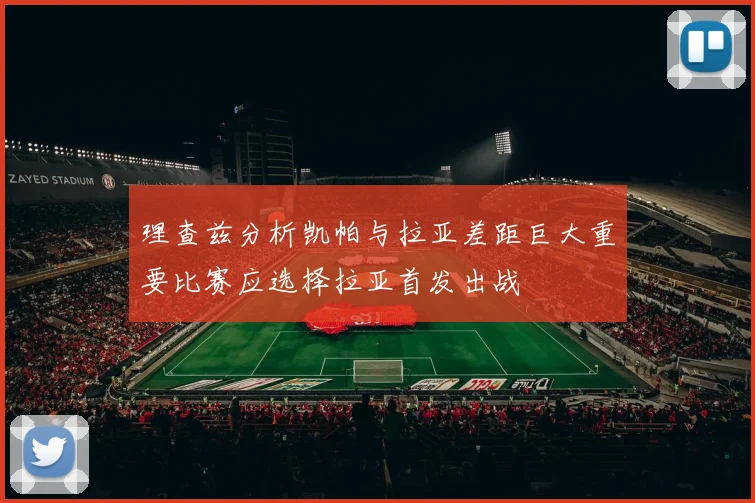 理查兹分析凯帕与拉亚差距巨大重要比赛应选择拉亚首发出战