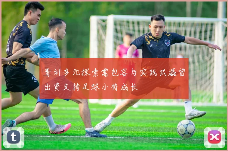 青训多元探索需包容与实践武磊曾出资支持足球小将成长
