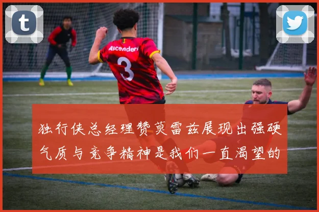 独行侠总经理赞莫雷兹展现出强硬气质与竞争精神是我们一直渴望的特质