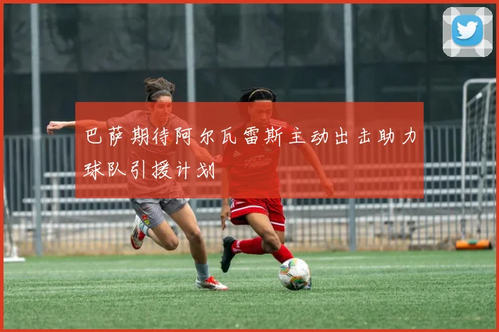 巴萨期待阿尔瓦雷斯主动出击助力球队引援计划