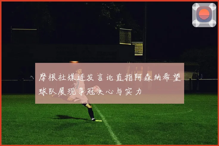 摩根社媒连发言论直指阿森纳希望球队展现争冠决心与实力