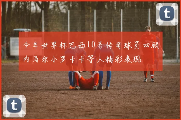 今年世界杯巴西10号传奇球员回顾内马尔小罗卡卡等人精彩表现