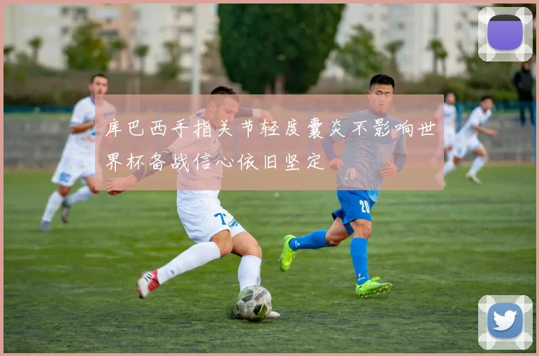 库巴西手指关节轻度囊炎不影响世界杯备战信心依旧坚定