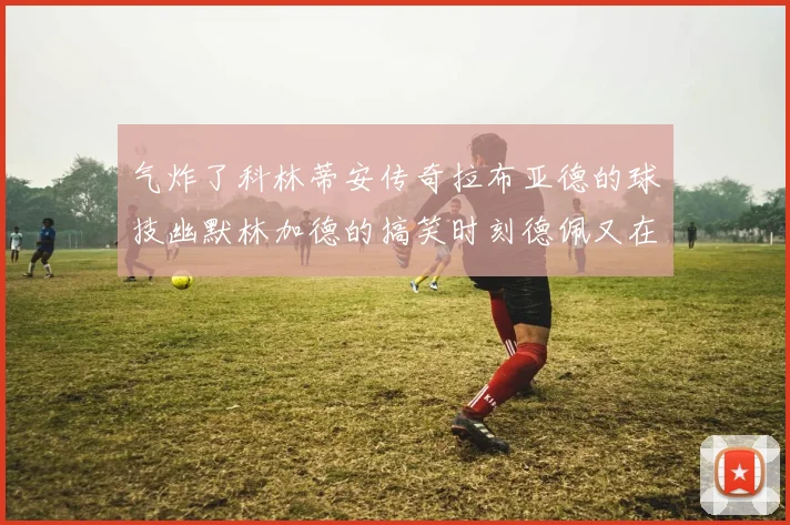 气炸了科林蒂安传奇拉布亚德的球技幽默林加德的搞笑时刻德佩又在装什么呢