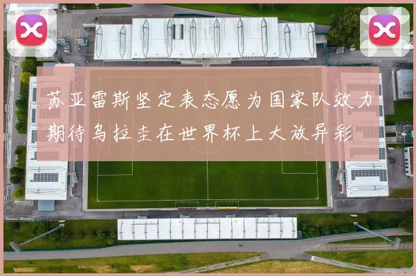 苏亚雷斯坚定表态愿为国家队效力期待乌拉圭在世界杯上大放异彩