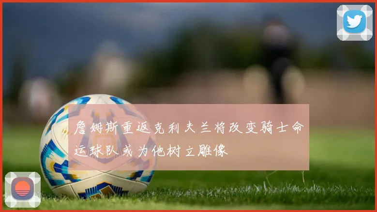 詹姆斯重返克利夫兰将改变骑士命运球队或为他树立雕像